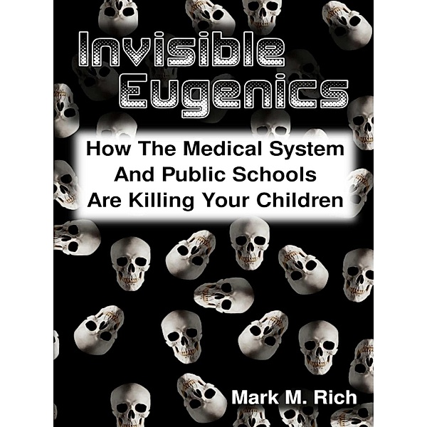Invisible Eugenics: How the Medical System and Public Schools Are Killing Your Children, Mark M. Rich
