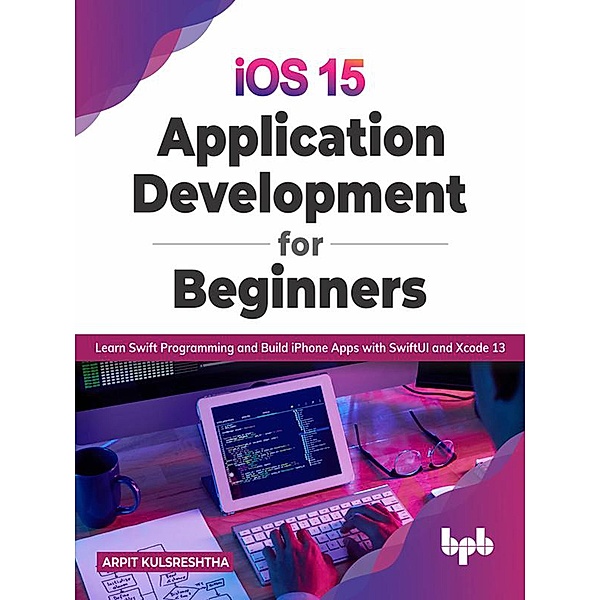 iOS 15 Application Development for Beginners: Learn Swift Programming and Build iPhone Apps with SwiftUI and Xcode 13, Arpit Kulsreshtha