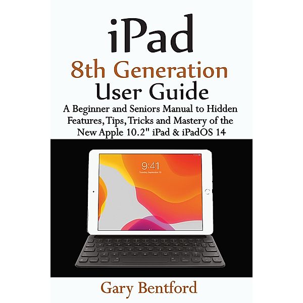 iPad 8th Generation User Guide: A Beginner and Seniors Manual to Hidden Features, Tips, Tricks and Mastery of the New Apple 10.2 iPad & iPadOS 14, Gary Bentford