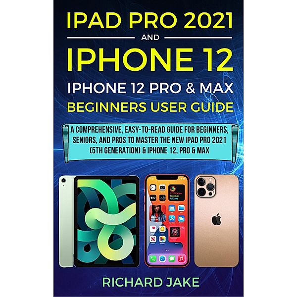 iPad Pro 2021 (5th Generation) And iPhone 12 User Guide A Complete Step By Step Guide For Beginners, Seniors And Pro To Master New iPad 2021 & iPhone 12 Pro And Pro Max, Richard Jake