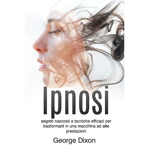 Ipnosi: Segreti nascosti e tecniche efficaci per trasformarti in una macchina ad alte prestazioni, George Dixon