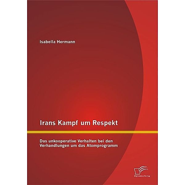 Irans Kampf um Respekt: Das unkooperative Verhalten bei den Verhandlungen um das Atomprogramm, Isabella Hermann