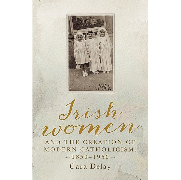 Irish women and the creation of modern Catholicism, 1850-1950, Cara Delay