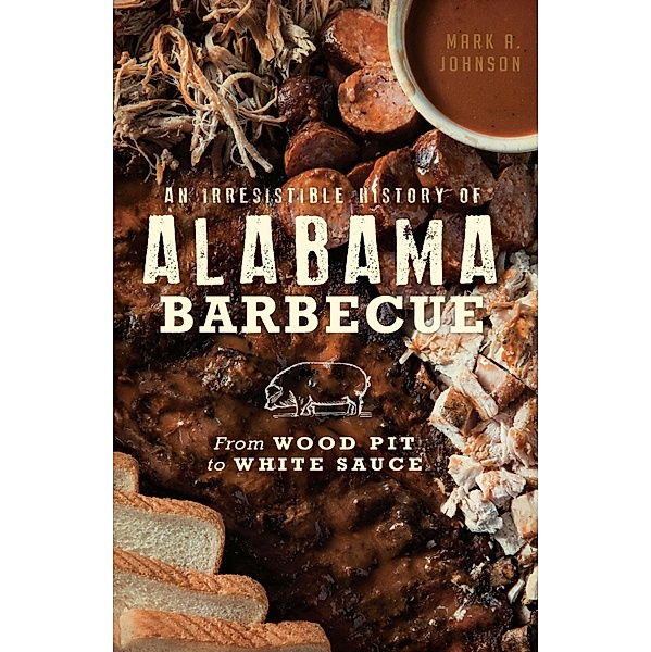 Irresistible History of Alabama Barbecue: From Wood Pit to White Sauce, Mark A. Johnson