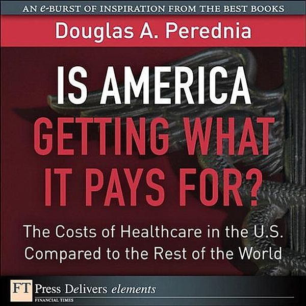 Is America Getting What it Pays For?  The Costs of Healthcare in the U.S. Compared to the Rest of the World / FT Press Delivers Elements, Douglas A. Perednia