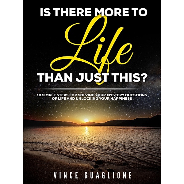Is There More To Life Than Just This?  10 Simple Steps for Solving Your Mystery Questions of Life and Unlocking Your Happiness, Vince Guaglione