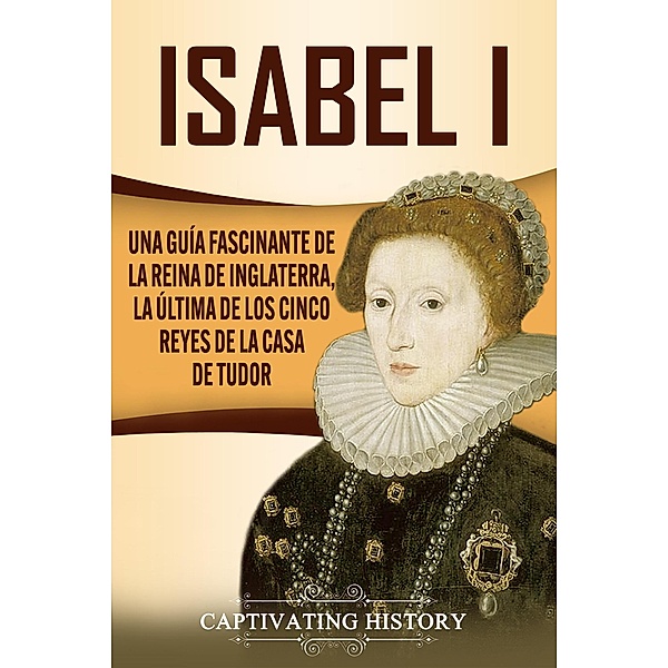 Isabel I: Una guía fascinante de la reina de Inglaterra, la última de los cinco reyes de la casa de Tudor, Captivating History