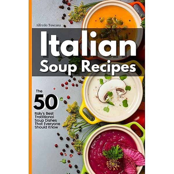 Italian Soup Recipes: The 50 Italy's Best Traditional Soup Dishes That Everyone Should Know, Alfredo Toscana