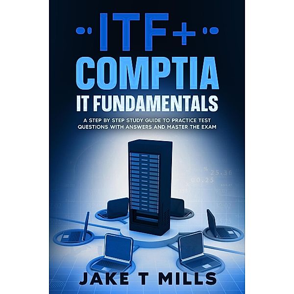ITF+ CompTIA IT Fundamentals A Step by Step Study Guide to Practice Test Questions With Answers and Master the Exam, Jake T Mills