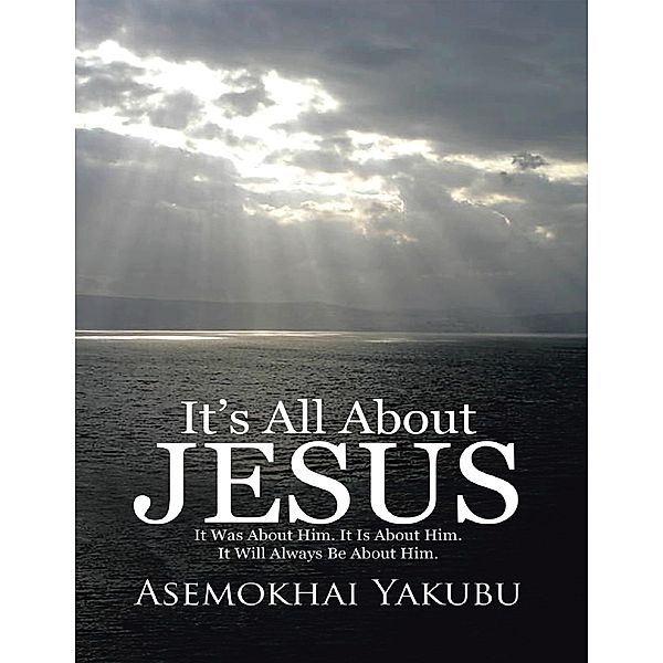 It’s All About Jesus: It Was About Him. It Is About Him. It Will Always Be About Him., Asemokhai Yakubu