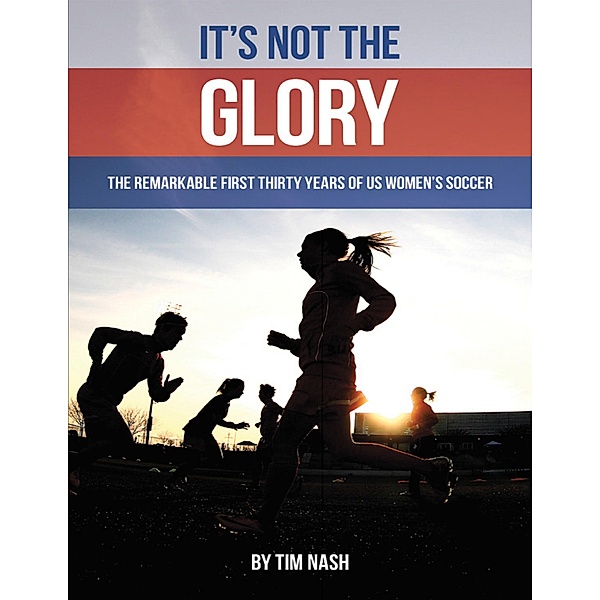 It's Not the Glory: The Remarkable First Thirty Years of U S Women's Soccer, Tim Nash