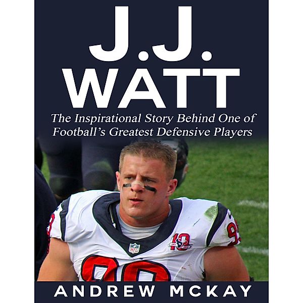 J.j. Watt: The Inspirational Story Behind One of Football's Greatest Defensive Players, Andrew Mckay