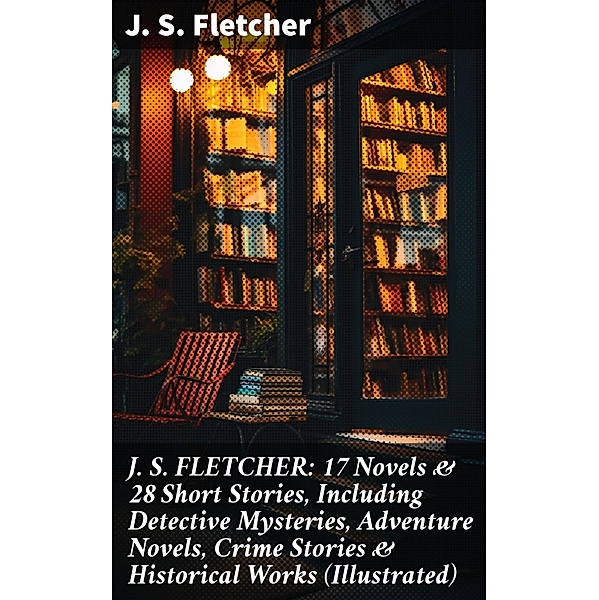 J. S. FLETCHER: 17 Novels & 28 Short Stories, Including Detective Mysteries, Adventure Novels, Crime Stories & Historical Works (Illustrated), J. S. Fletcher