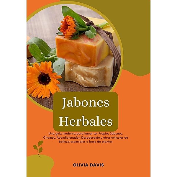 Jabones Herbales: Una Guía Moderna para Hacer sus Propios Jabones, Champú, Acondicionador, Desodorante y otros Artículos de Belleza Esenciales a base de Plantas, Olivia Davis
