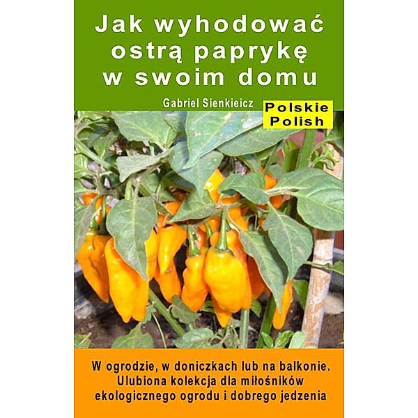 Jak wyhodowac ostra papryke w swoim domu. W ogrodzie, w doniczkach lub na balkonie, Gabriel Sienkieicz