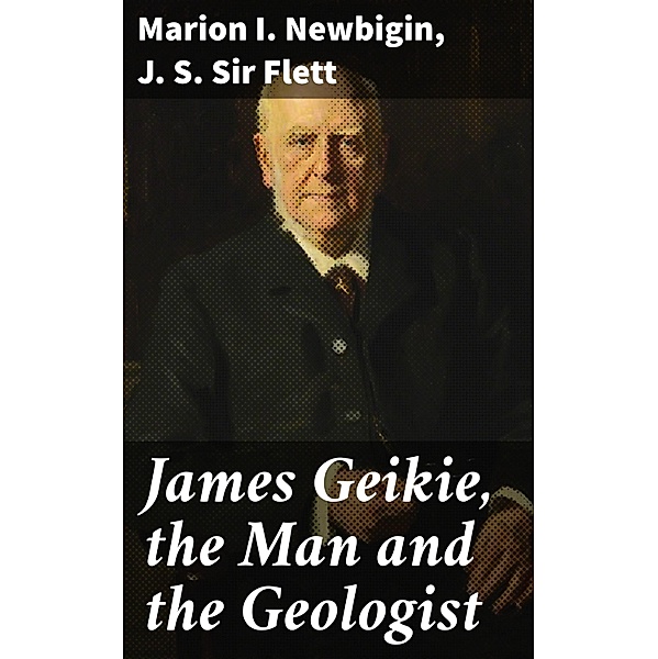 James Geikie, the Man and the Geologist, Marion I. Newbigin, J. S. Flett