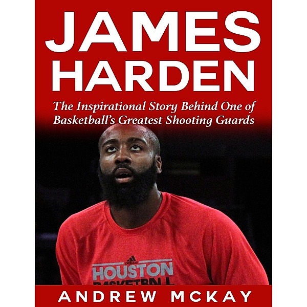 James Harden: The Inspirational Story Behind One of Basketball's Greatest Shooting Guards, Andrew Mckay