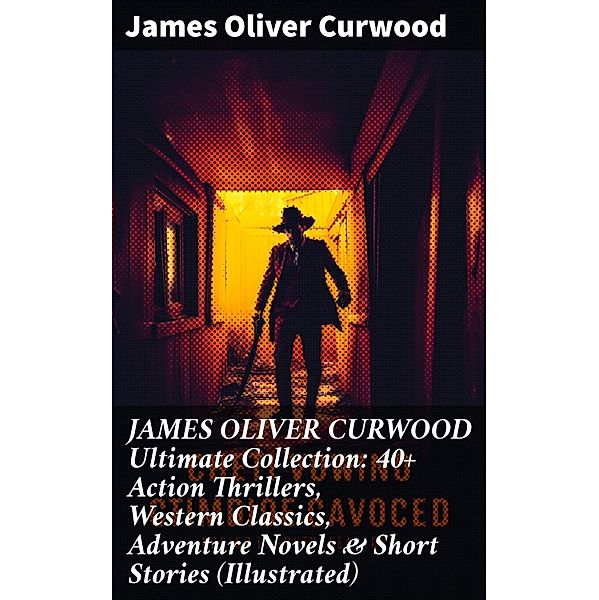 JAMES OLIVER CURWOOD Ultimate Collection: 40+ Action Thrillers, Western Classics, Adventure Novels & Short Stories (Illustrated), James Oliver Curwood