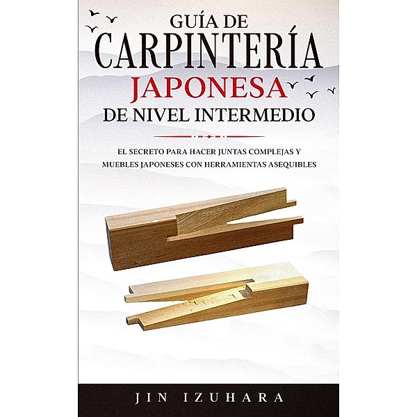 Japanese Joinery; Guía de carpintería japonesa de nivel intermedio: El secreto para hacer juntas complejas y muebles japoneses con herramientas asequibles, Jin Izuhara