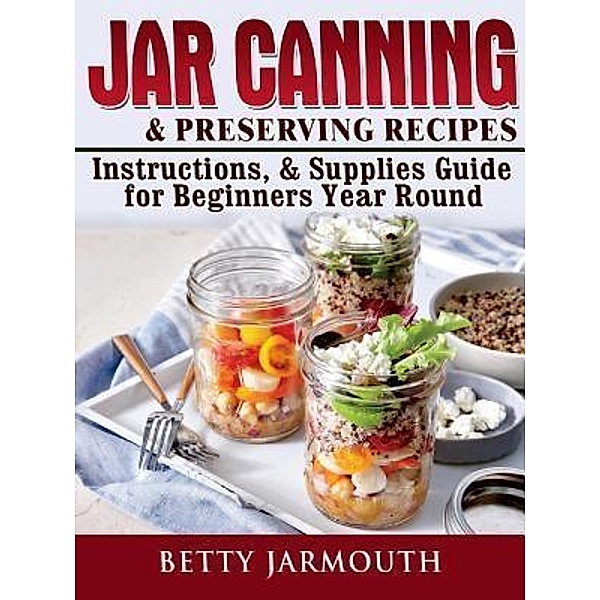 Jar Canning and Preserving Recipes, Instructions, & Supplies Guide for Beginners Year Round / Abbott Properties, Betty Jarmouth