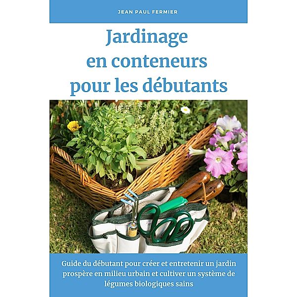 Jardinage en conteneurs pour les débutants: Guide du débutant pour créer et entretenir un jardin prospère en milieu urbain et cultiver un système de légumes biologiques sains, Jean Paul Fermier