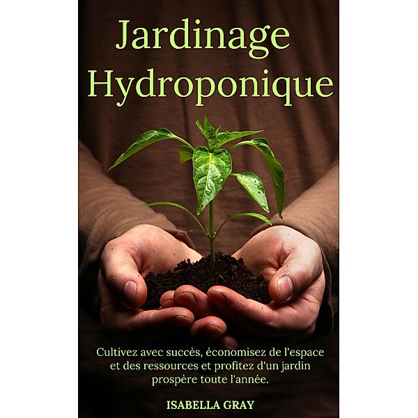 Jardinage Hydroponique Cultivez avec succès, économisez de l'espace et des ressources et profitez d'un jardin prospère toute l'année., Isabella Grey