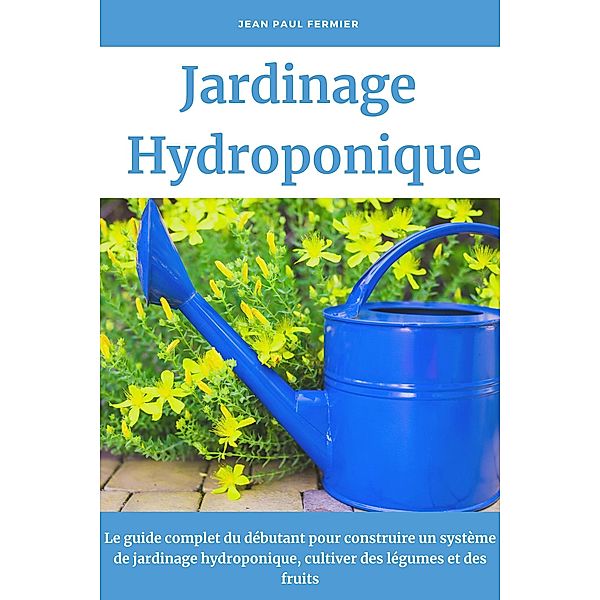 Jardinage hydroponique: Le guide complet du débutant pour construire un système de jardinage hydroponique, cultiver des légumes et des fruits, Jean Paul Fermier