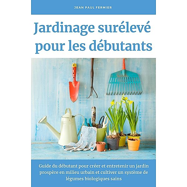 Jardinage surélevé pour les débutants: Guide du débutant pour créer et entretenir un jardin prospère en milieu urbain et cultiver un système de légumes biologiques sains, Jean Paul Fermier