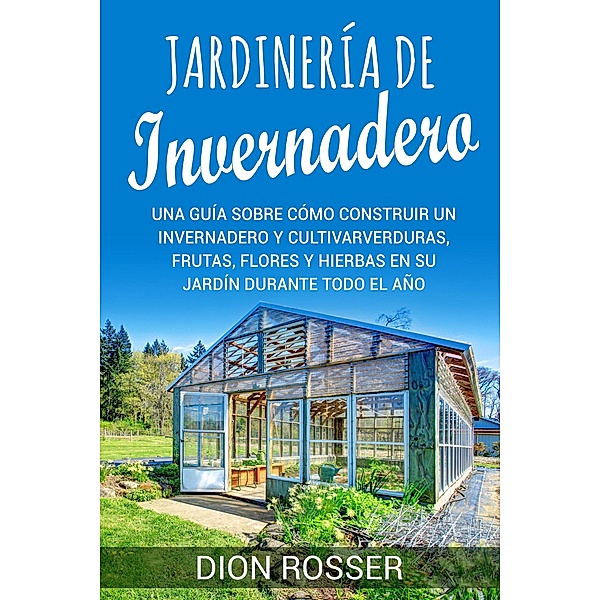 Jardinería de invernadero: Una guía sobre cómo construir un invernadero y cultivar verduras, frutas, flores y hierbas en su jardín durante todo el año, Dion Rosser