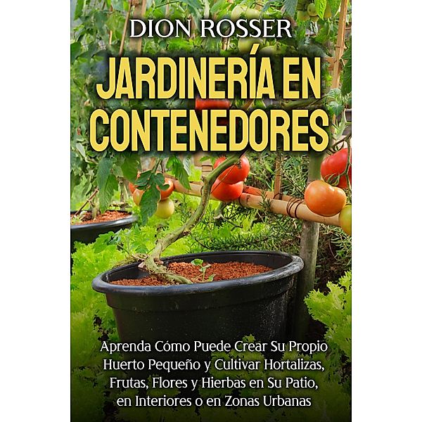 Jardinería en contenedores: Aprenda cómo puede crear su propio huerto pequeño y cultivar hortalizas, frutas, flores y hierbas en su patio, en interiores o en zonas urbanas, Dion Rosser