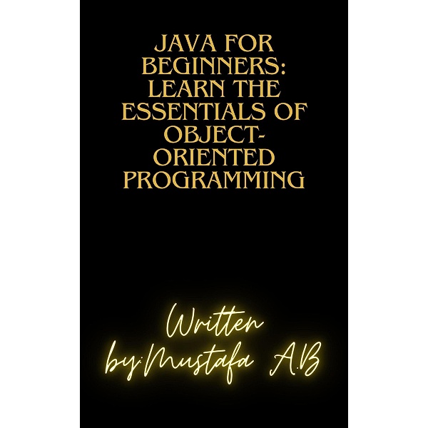 Java for Beginners: Learn the Essentials of Object-Oriented Programming, Mustafa A. B