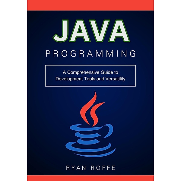 Java Programming: A Comprehensive Guide to Development Tools and Versatility, Ryan Roffe