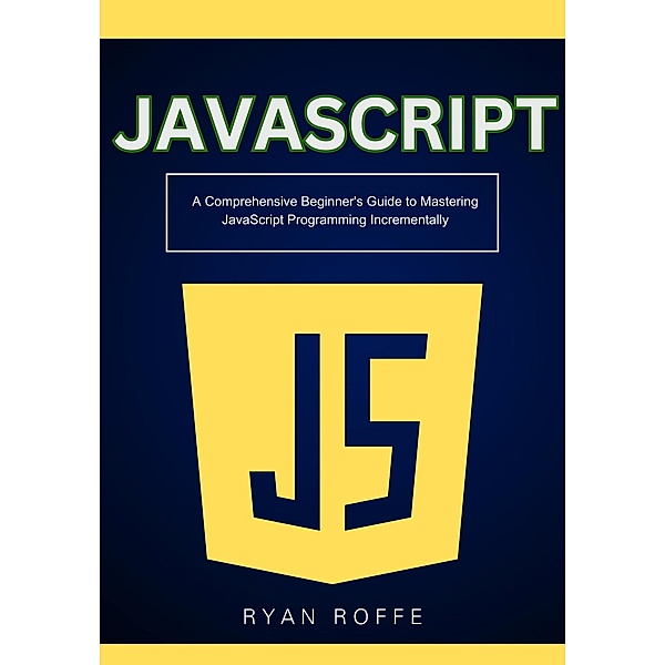 JavaScript: A Comprehensive Beginner's Guide to Mastering JavaScript Programming Incrementally, Ryan Roffe