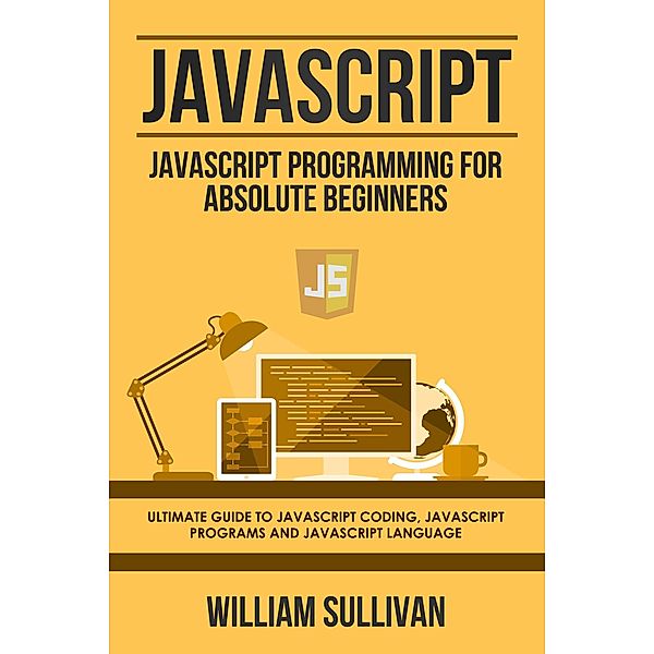 Javascript: Javascript Programming For Absolute Beginners: Ultimate Guide To Javascript Coding, Javascript Programs And Javascript Language, William Sullivan