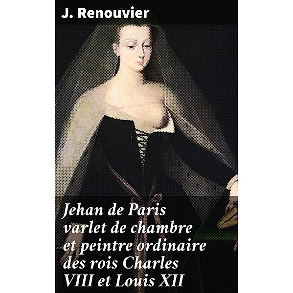 Jehan de Paris varlet de chambre et peintre ordinaire des rois Charles VIII et Louis XII, J. Renouvier