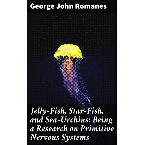 Jelly-Fish, Star-Fish, and Sea-Urchins: Being a Research on Primitive Nervous Systems, George John Romanes