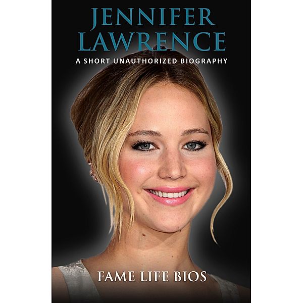 Jennifer Lawrence  A Short Unauthorized Biography, Fame Life Bios