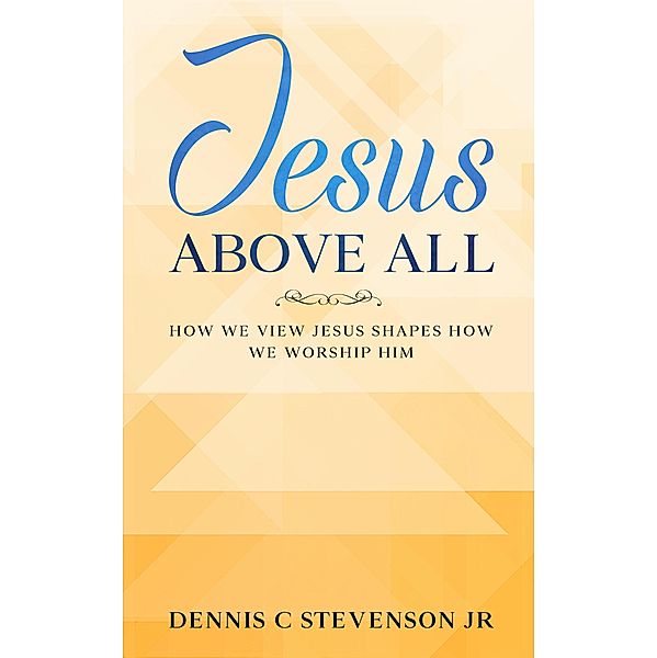 Jesus Above All - How We View Jesus Shapes How We Worship Him, Dennis C Stevenson