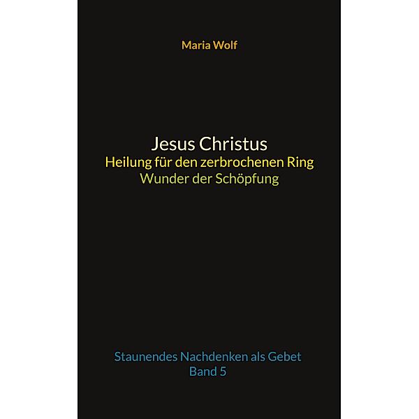 Jesus Christus - Heilung für den zerbrochenen Ring - Wunder der Schöpfung / Wunder der Schöpfung Bd.5, Maria Wolf