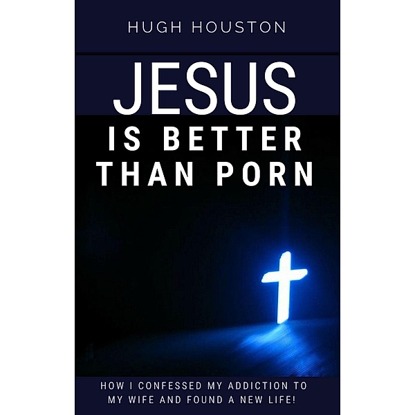 Jesus Is Better Than Porn: How I Confessed my Addiction to My Wife and Found a New Life, Hugh Houston