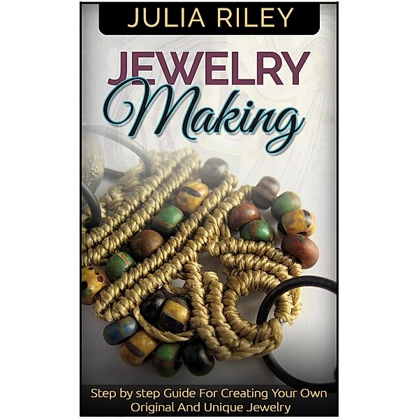 Jewelry Making: Step by step Guide To Creating Your Own Original And Unique Jewelry, Julia Riley