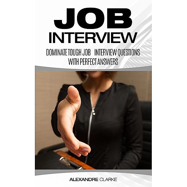 Job Interview: Dominate the Toughest Job Interview Questions with Perfect Answers, Every Single Time, Alexandre Clarke