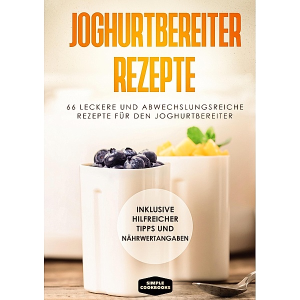 Joghurtbereiter Rezepte: 66 leckere und abwechslungsreiche Rezepte für den Joghurtbereiter - Inklusive hilfreicher Tipps und Nährwertangaben, Simple Cookbooks