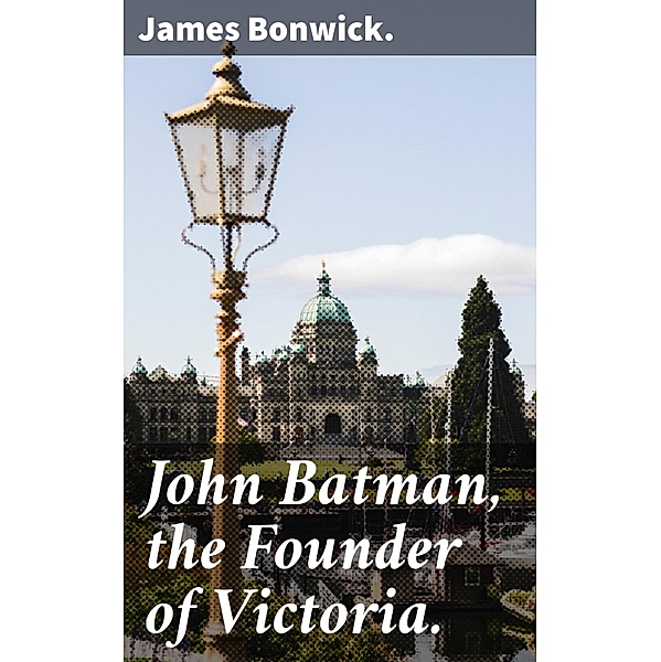 John Batman, the Founder of Victoria., James Bonwick.