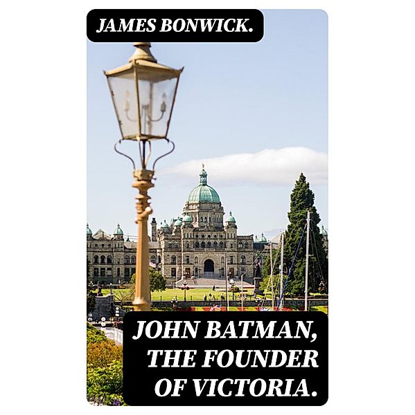 John Batman, the Founder of Victoria., James Bonwick.