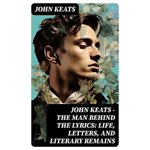 John Keats - The Man Behind The Lyrics: Life, letters, and literary remains, John Keats
