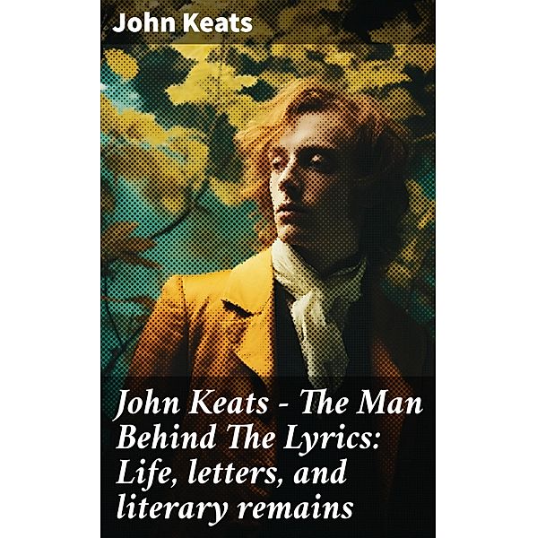 John Keats - The Man Behind The Lyrics: Life, letters, and literary remains, John Keats