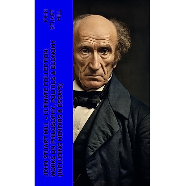 JOHN STUART MILL - Ultimate Collection: Works on Philosophy, Politics & Economy (Including Memoirs & Essays), John Stuart Mill