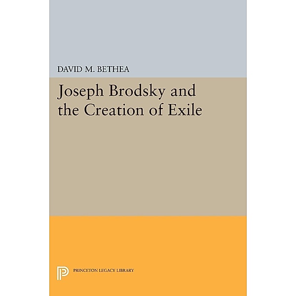 Joseph Brodsky and the Creation of Exile / Princeton Legacy Library Bd.218, David M. Bethea