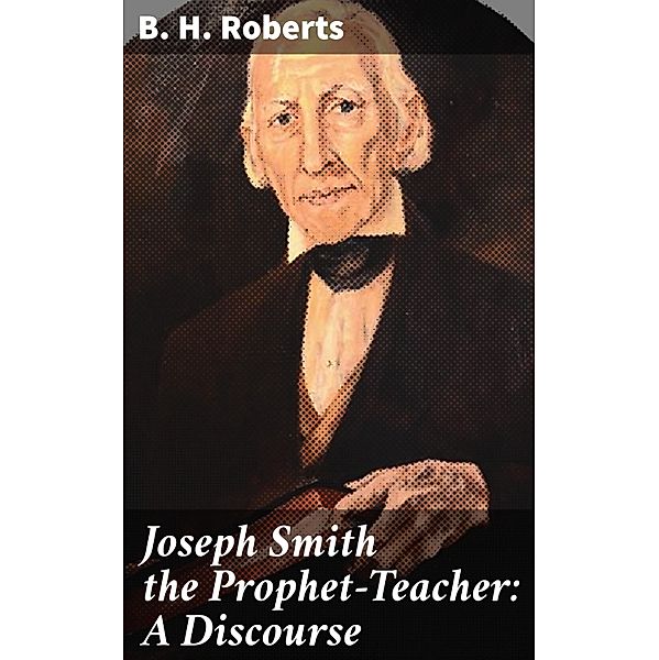 Joseph Smith the Prophet-Teacher: A Discourse, B. H. Roberts